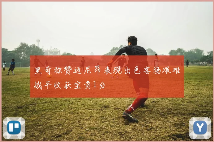 里奇称赞迈尼昂表现出色客场艰难战平收获宝贵1分