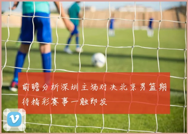 前瞻分析深圳主场对决北京男篮期待精彩赛事一触即发