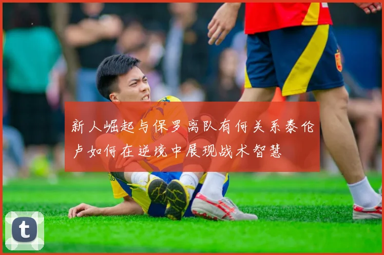 新人崛起与保罗离队有何关系泰伦卢如何在逆境中展现战术智慧