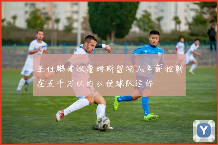 王仕鹏建议詹姆斯留湖人年薪控制在五千万以内以便球队运作