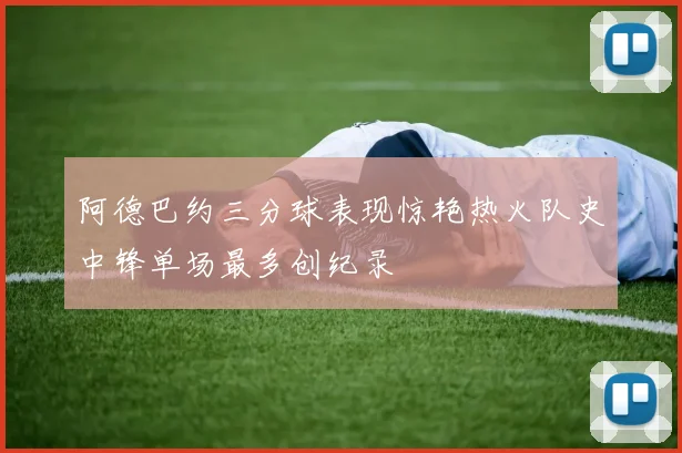 阿德巴约三分球表现惊艳热火队史中锋单场最多创纪录