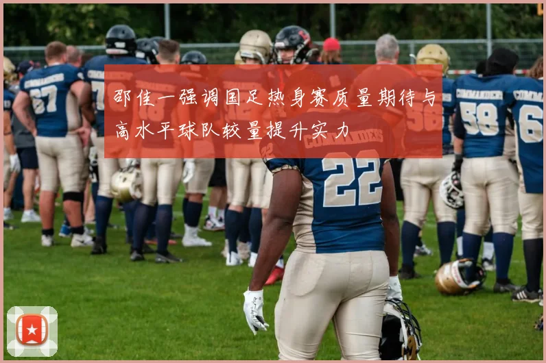 邵佳一强调国足热身赛质量期待与高水平球队较量提升实力
