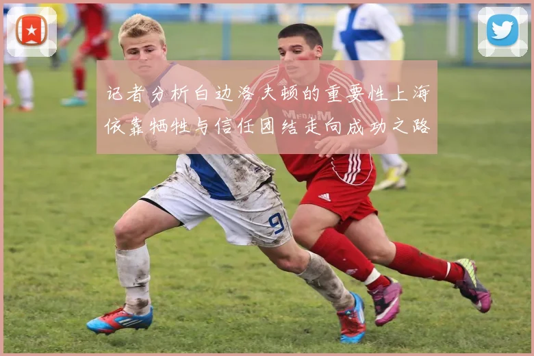 记者分析白边洛夫顿的重要性上海依靠牺牲与信任团结走向成功之路