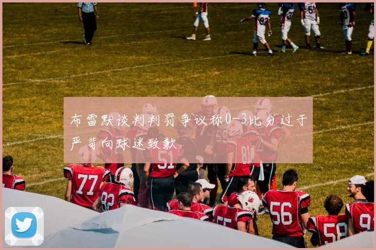 布雷默谈判判罚争议称0-3比分过于严苛向球迷致歉