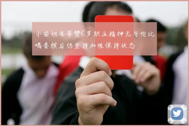 小安切洛蒂赞C罗职业精神无与伦比喝香槟后仍坚持加练保持状态