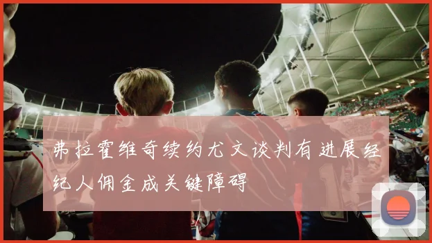 弗拉霍维奇续约尤文谈判有进展经纪人佣金成关键障碍