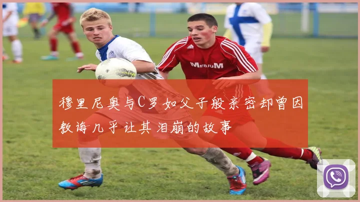 穆里尼奥与C罗如父子般亲密却曾因教诲几乎让其泪崩的故事