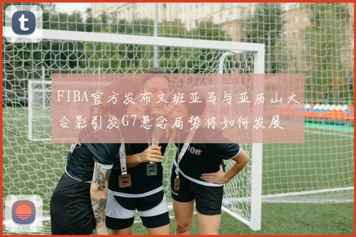 FIBA官方发布文班亚马与亚历山大合影引发G7悬念局势将如何发展