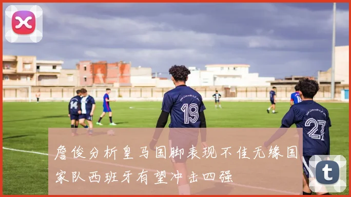 詹俊分析皇马国脚表现不佳无缘国家队西班牙有望冲击四强