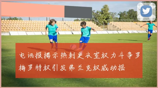 电讯报揭示热刺更衣室权力斗争罗梅罗特权引发弗兰克权威动摇
