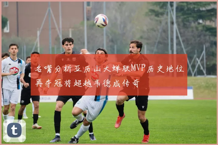 名嘴分析亚历山大蝉联MVP历史地位再夺冠将超越韦德成传奇