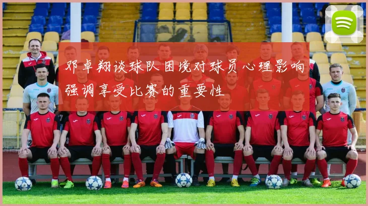 邓卓翔谈球队困境对球员心理影响强调享受比赛的重要性