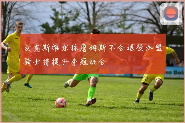 麦克斯维尔称詹姆斯不会退役加盟骑士将提升夺冠机会