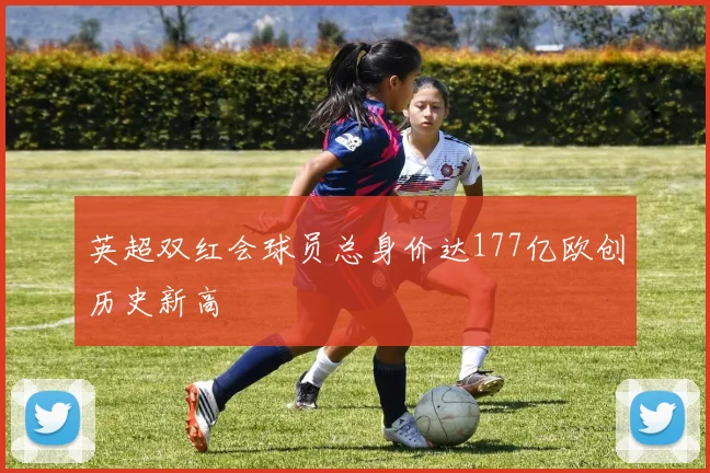 英超双红会球员总身价达177亿欧创历史新高