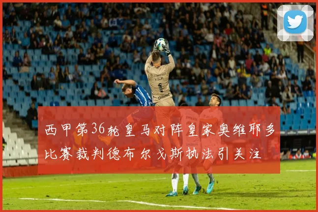 西甲第36轮皇马对阵皇家奥维耶多比赛裁判德布尔戈斯执法引关注