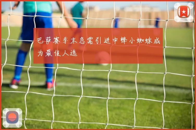 巴萨赛季末急需引进中锋小蜘蛛成为最佳人选