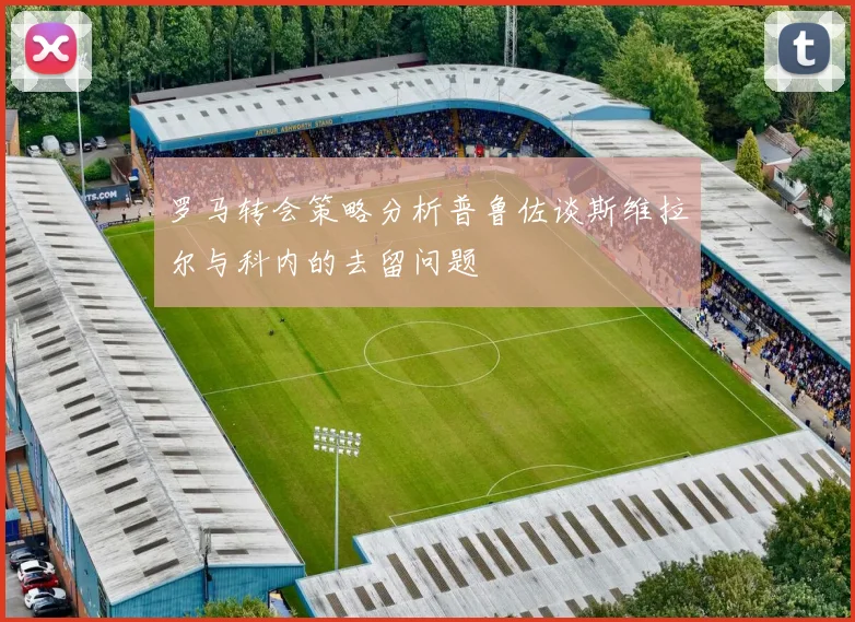 罗马转会策略分析普鲁佐谈斯维拉尔与科内的去留问题