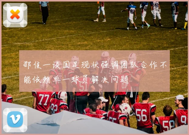 邵佳一谈国足现状强调团队合作不能依赖单一球员解决问题