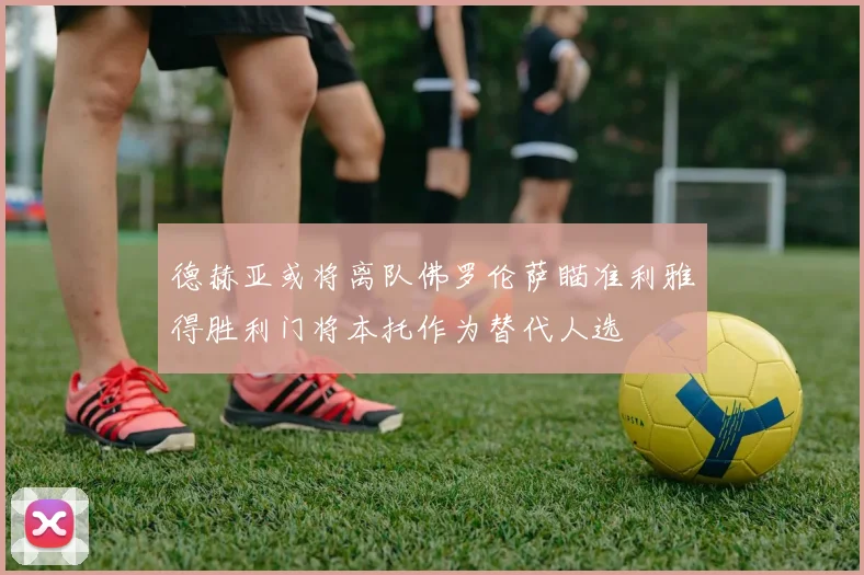 德赫亚或将离队佛罗伦萨瞄准利雅得胜利门将本托作为替代人选